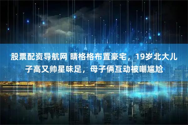 股票配资导航网 晴格格布置豪宅，19岁北大儿子高又帅星味足，母子俩互动被嘲尴尬