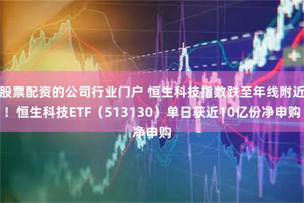 股票配资的公司行业门户 恒生科技指数跌至年线附近！恒生科技ETF（513130）单日获近10亿份净申购