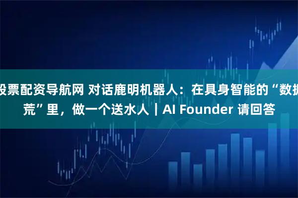 股票配资导航网 对话鹿明机器人：在具身智能的“数据荒”里，做一个送水人｜AI Founder 请回答