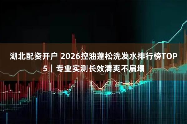 湖北配资开户 2026控油蓬松洗发水排行榜TOP5|专业实测长效清爽不扁塌