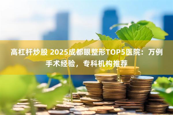 高杠杆炒股 2025成都眼整形TOP5医院：万例手术经验，专科机构推荐