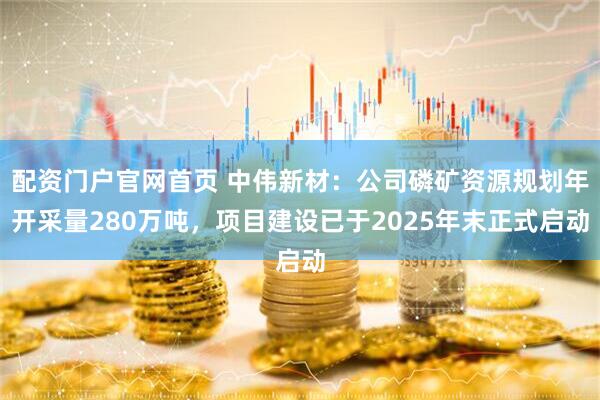 配资门户官网首页 中伟新材：公司磷矿资源规划年开采量280万吨，项目建设已于2025年末正式启动