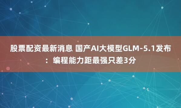 股票配资最新消息 国产AI大模型GLM-5.1发布:编程能力距最强只差3分