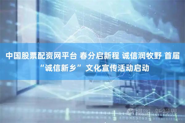 中国股票配资网平台 春分启新程 诚信润牧野 首届 “诚信新乡” 文化宣传活动启动