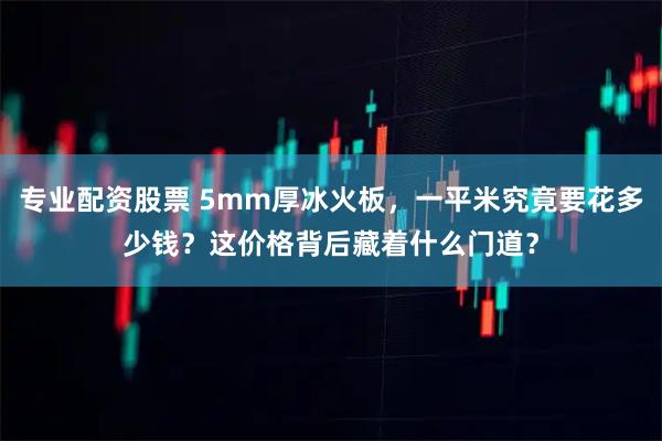专业配资股票 5mm厚冰火板,一平米究竟要花多少钱?这价格背后藏着什么门道?