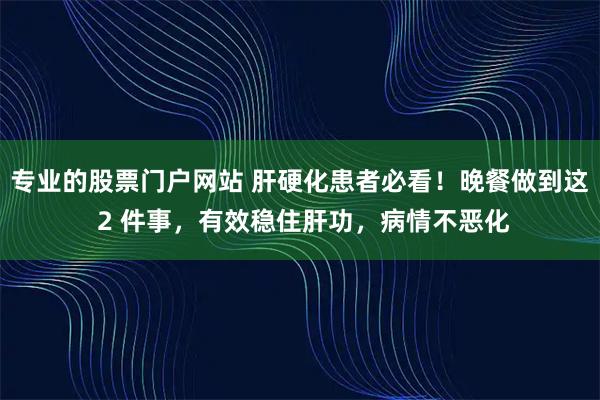 专业的股票门户网站 肝硬化患者必看！晚餐做到这 2 件事，有效稳住肝功，病情不恶化