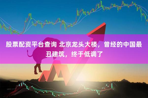 股票配资平台查询 北京龙头大楼，曾经的中国最丑建筑，终于低调了