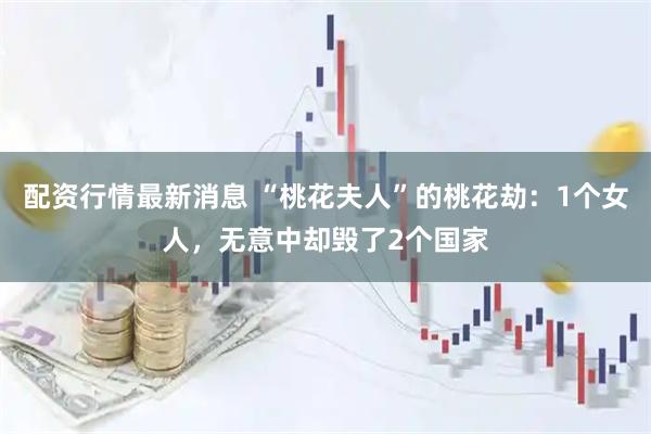 配资行情最新消息 “桃花夫人”的桃花劫：1个女人，无意中却毁了2个国家