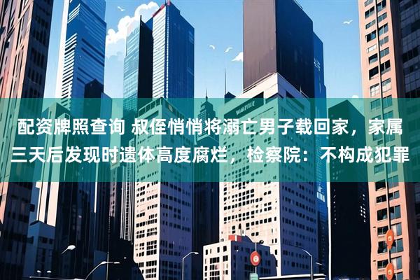 配资牌照查询 叔侄悄悄将溺亡男子载回家，家属三天后发现时遗体高度腐烂，检察院：不构成犯罪