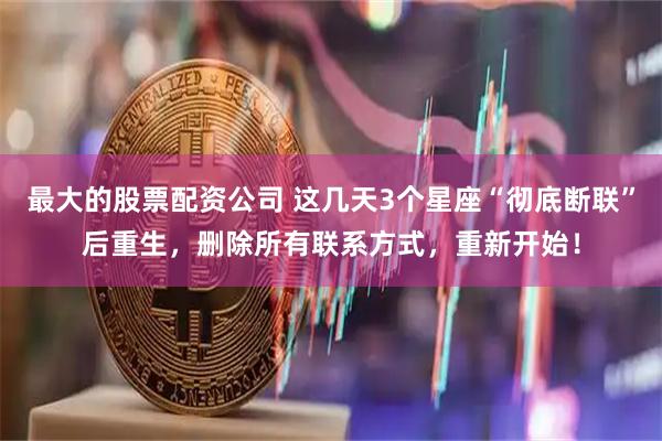 最大的股票配资公司 这几天3个星座“彻底断联”后重生，删除所有联系方式，重新开始！