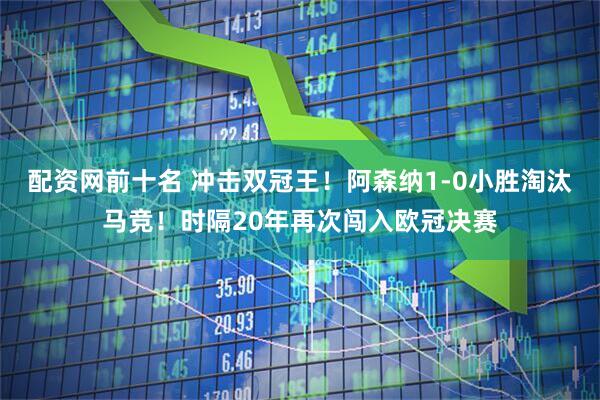 配资网前十名 冲击双冠王！阿森纳1-0小胜淘汰马竞！时隔20年再次闯入欧冠决赛
