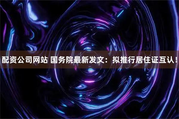 配资公司网站 国务院最新发文：拟推行居住证互认！