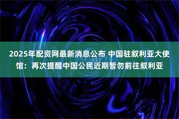 2025年配资网最新消息公布 中国驻叙利亚大使馆：再次提醒中国公民近期暂勿前往叙利亚