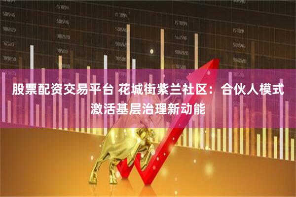股票配资交易平台 花城街紫兰社区：合伙人模式激活基层治理新动能