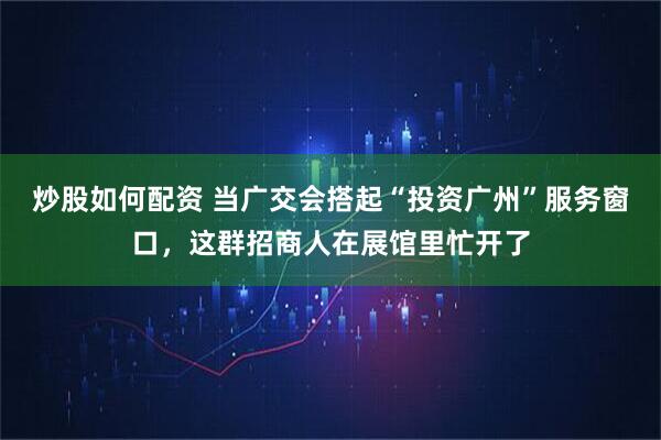 炒股如何配资 当广交会搭起“投资广州”服务窗口，这群招商人在展馆里忙开了