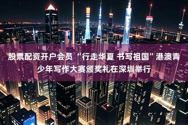 股票配资开户会员 “行走华夏 书写祖国”港澳青少年写作大赛颁奖礼在深圳举行
