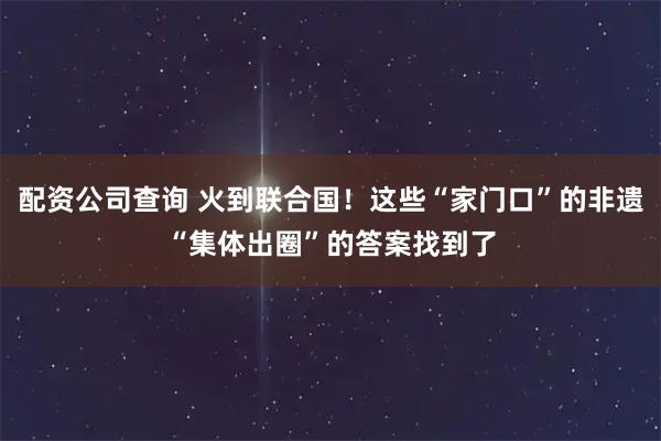 配资公司查询 火到联合国！这些“家门口”的非遗“集体出圈”的答案找到了