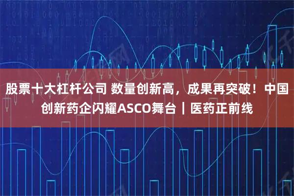 股票十大杠杆公司 数量创新高，成果再突破！中国创新药企闪耀ASCO舞台｜医药正前线