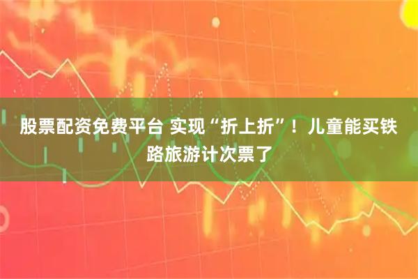 股票配资免费平台 实现“折上折”！儿童能买铁路旅游计次票了