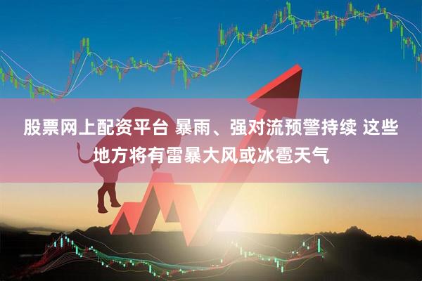 股票网上配资平台 暴雨、强对流预警持续 这些地方将有雷暴大风或冰雹天气