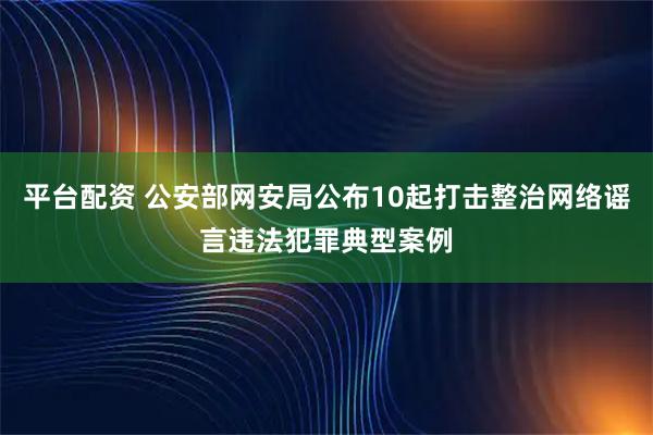 平台配资 公安部网安局公布10起打击整治网络谣言违法犯罪典型案例