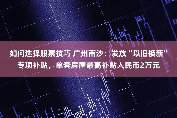 如何选择股票技巧 广州南沙:发放“以旧换新”专项补贴,单套房屋最高补贴人民币2万元
