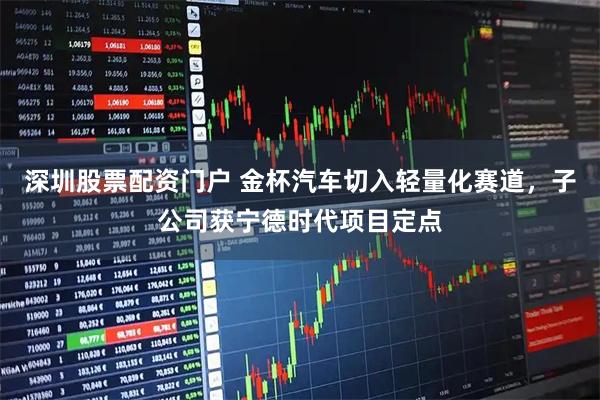 深圳股票配资门户 金杯汽车切入轻量化赛道，子公司获宁德时代项目定点