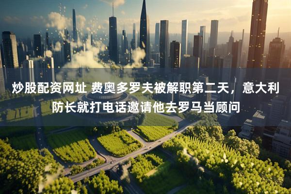炒股配资网址 费奥多罗夫被解职第二天，意大利防长就打电话邀请他去罗马当顾问