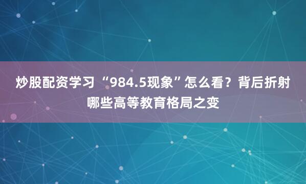 炒股配资学习 “984.5现象”怎么看？背后折射哪些高等教育格局之变