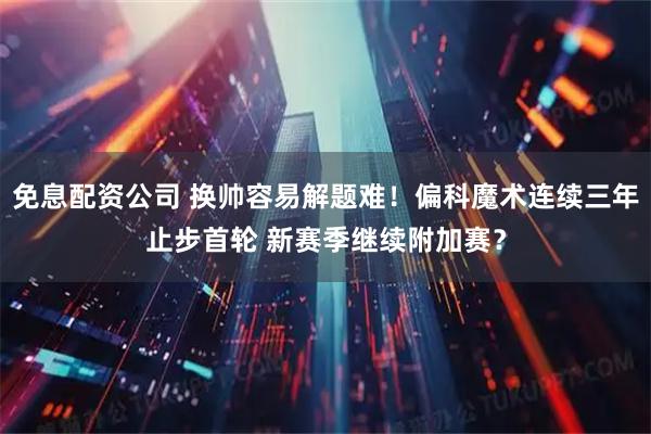 免息配资公司 换帅容易解题难!偏科魔术连续三年止步首轮 新赛季继续附加赛?