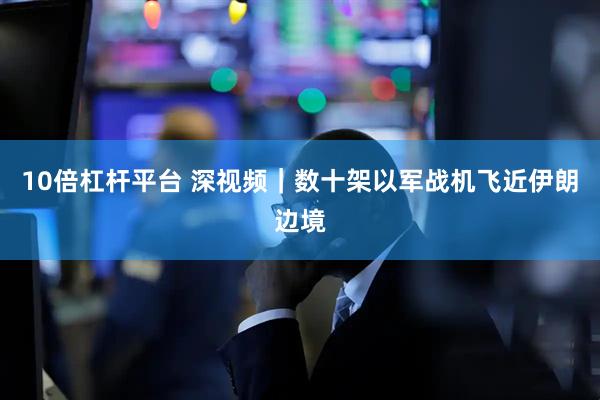 10倍杠杆平台 深视频｜数十架以军战机飞近伊朗边境