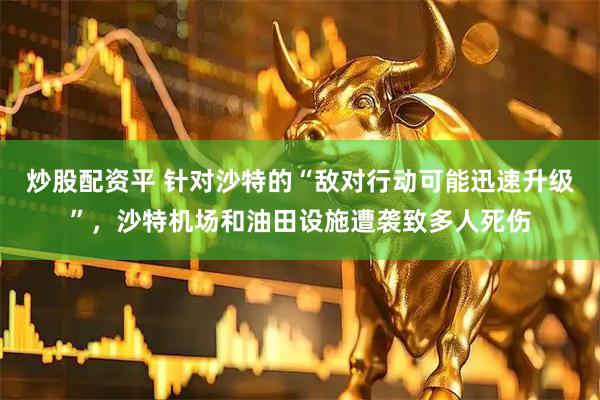 炒股配资平 针对沙特的“敌对行动可能迅速升级”，沙特机场和油田设施遭袭致多人死伤